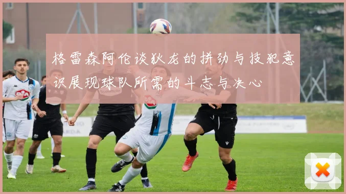 格雷森阿伦谈狄龙的拼劲与技犯意识展现球队所需的斗志与决心