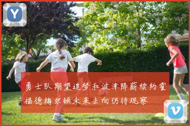 勇士队期望追梦和波津降薪续约霍福德梅尔顿未来去向仍待观察