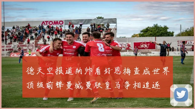 德天空报道纳帅看好恩梅查成世界顶级前锋曼城曼联皇马争相追逐