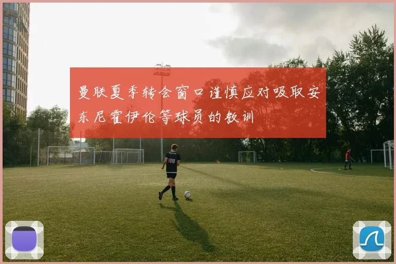 曼联夏季转会窗口谨慎应对吸取安东尼霍伊伦等球员的教训