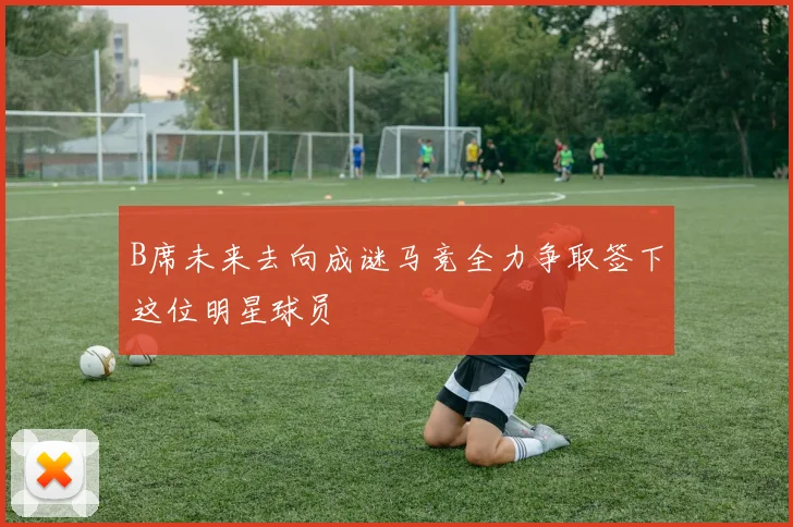 B席未来去向成谜马竞全力争取签下这位明星球员