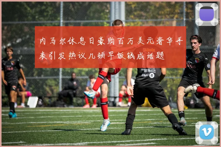 内马尔休息日豪购百万美元奢华手表引发热议几顿早饭钱成话题