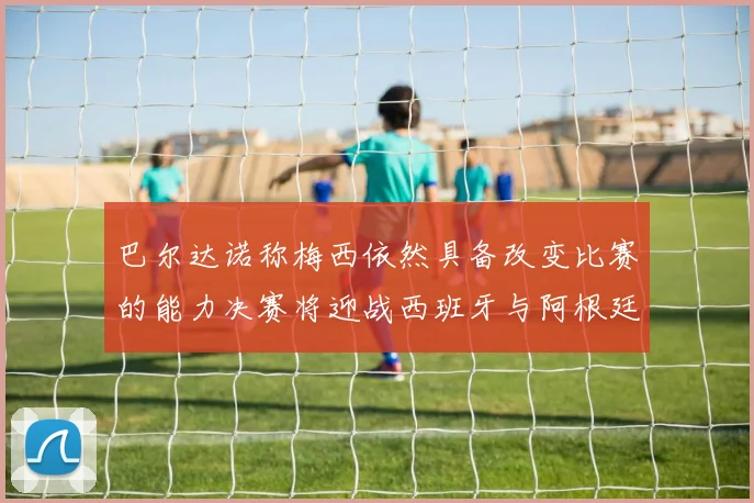 巴尔达诺称梅西依然具备改变比赛的能力决赛将迎战西班牙与阿根廷