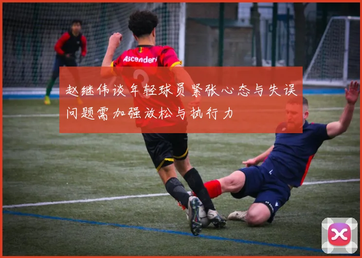 赵继伟谈年轻球员紧张心态与失误问题需加强放松与执行力