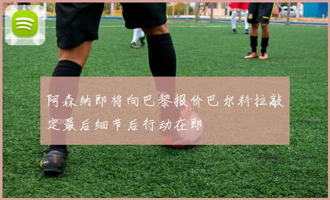 阿森纳即将向巴黎报价巴尔科拉敲定最后细节后行动在即