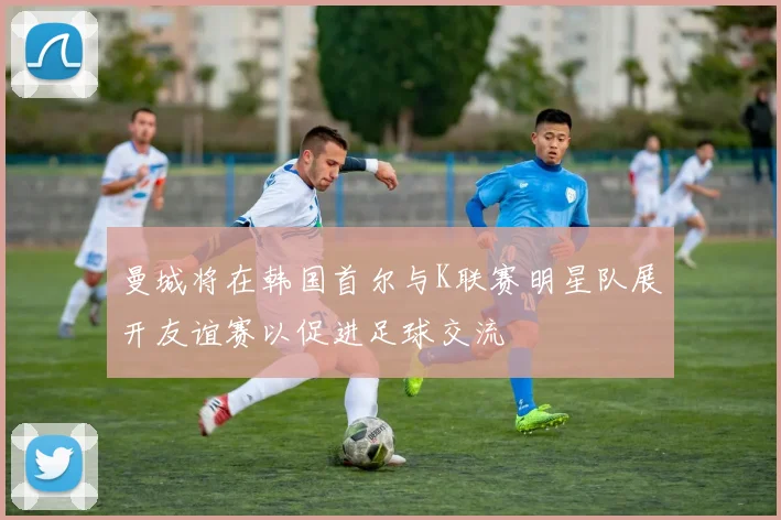 曼城将在韩国首尔与K联赛明星队展开友谊赛以促进足球交流