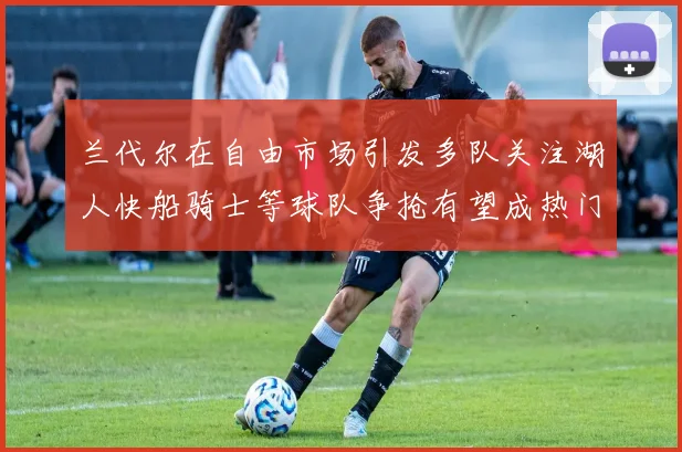 兰代尔在自由市场引发多队关注湖人快船骑士等球队争抢有望成热门球员