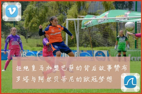 拒绝皇马加盟巴萨的背后故事赞布罗塔与阿尔贝蒂尼的欧冠梦想