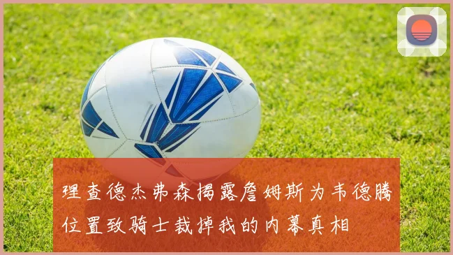 理查德杰弗森揭露詹姆斯为韦德腾位置致骑士裁掉我的内幕真相