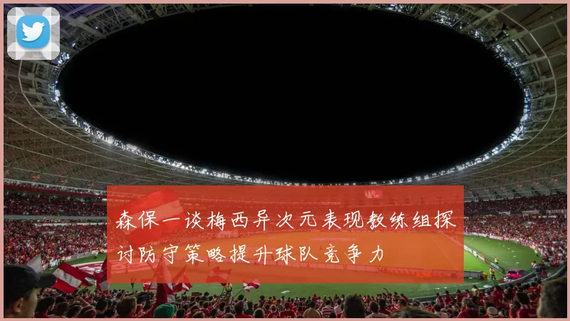 森保一谈梅西异次元表现教练组探讨防守策略提升球队竞争力