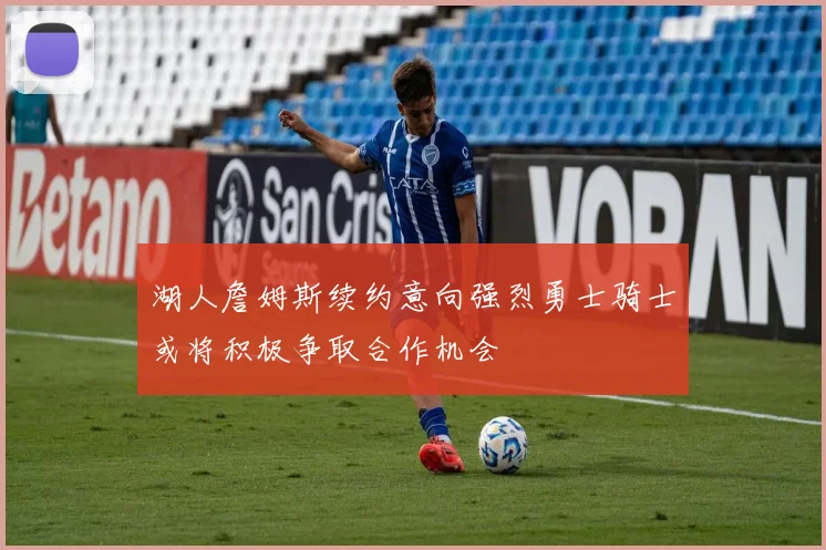 湖人詹姆斯续约意向强烈勇士骑士或将积极争取合作机会
